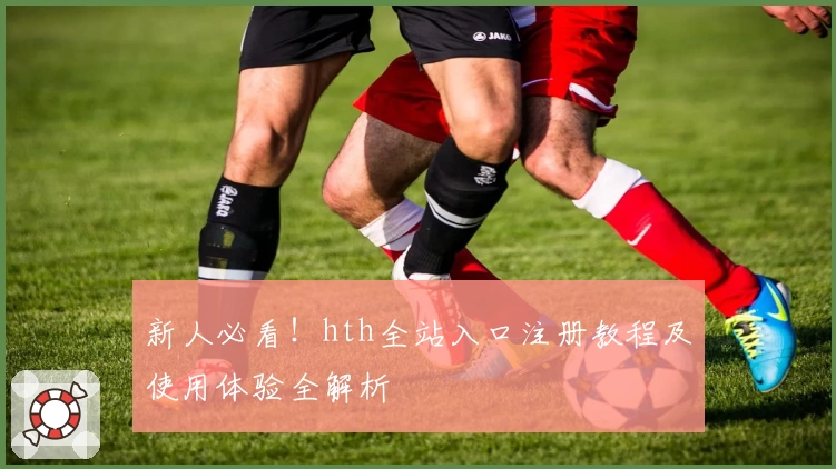 新人必看！hth全站入口注册教程及使用体验全解析