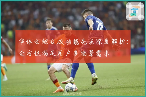 华体会综合版功能亮点深度解析：全方位满足用户多场景需求