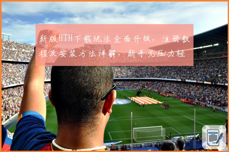 新版HTH下载玩法全面升级，注册教程及安装方法详解，新手无压力轻松上手