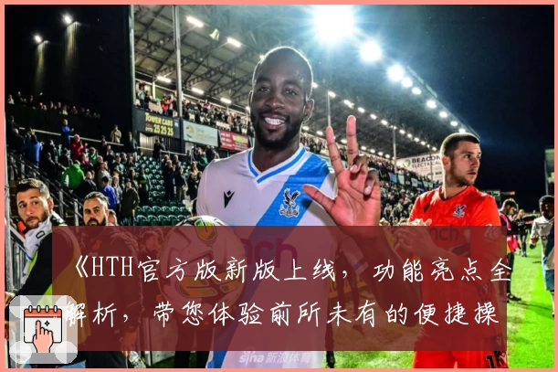《HTH官方版新版上线，功能亮点全解析，带您体验前所未有的便捷操作》