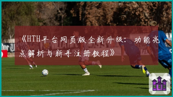 《HTH平台网页版全新升级：功能亮点解析与新手注册教程》