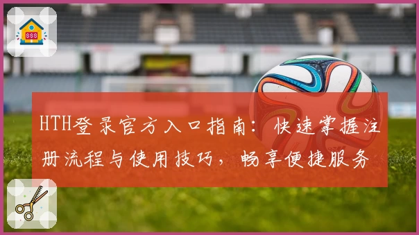 HTH登录官方入口指南：快速掌握注册流程与使用技巧，畅享便捷服务新体验