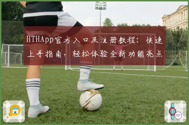 HTHApp官方入口及注册教程：快速上手指南，轻松体验全新功能亮点