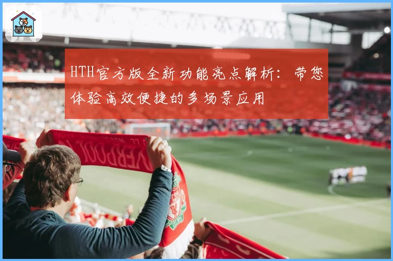 HTH官方版全新功能亮点解析：带您体验高效便捷的多场景应用