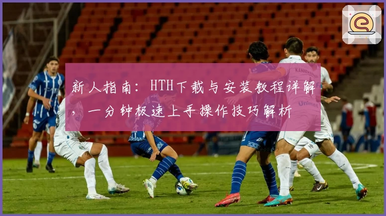 新人指南：HTH下载与安装教程详解，一分钟极速上手操作技巧解析