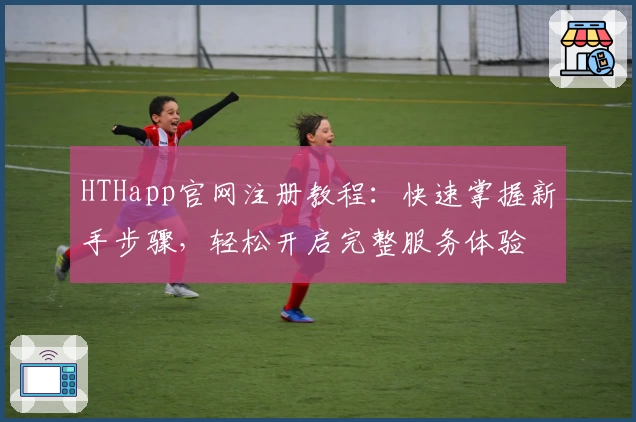 HTHapp官网注册教程：快速掌握新手步骤，轻松开启完整服务体验