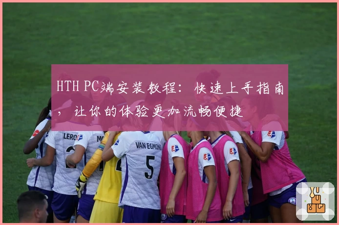 HTH PC端安装教程：快速上手指南，让你的体验更加流畅便捷