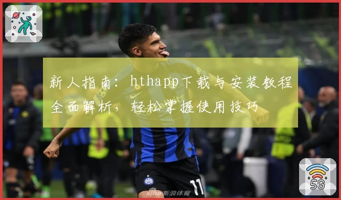 新人指南：hthapp下载与安装教程全面解析，轻松掌握使用技巧