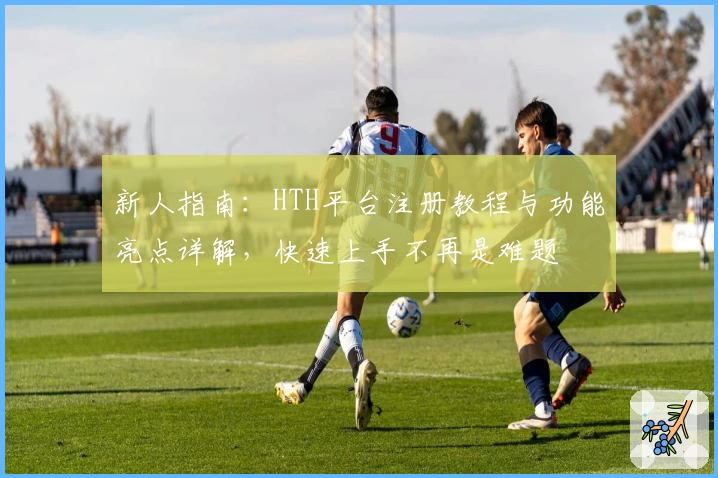 新人指南：HTH平台注册教程与功能亮点详解，快速上手不再是难题