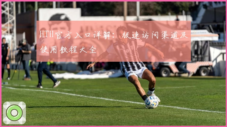 HTH官方入口详解：极速访问渠道及使用教程大全