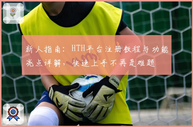 新人指南：HTH平台注册教程与功能亮点详解，快速上手不再是难题