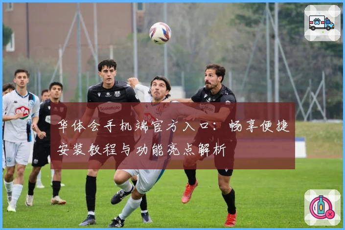 华体会手机端官方入口：畅享便捷安装教程与功能亮点解析