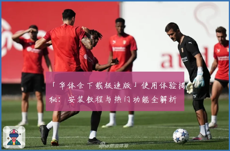 「华体会下载极速版」使用体验揭秘：安装教程与热门功能全解析