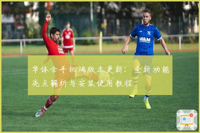 华体会手机端版本更新：全新功能亮点解析与安装使用教程