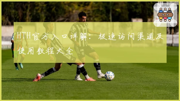 HTH官方入口详解：极速访问渠道及使用教程大全