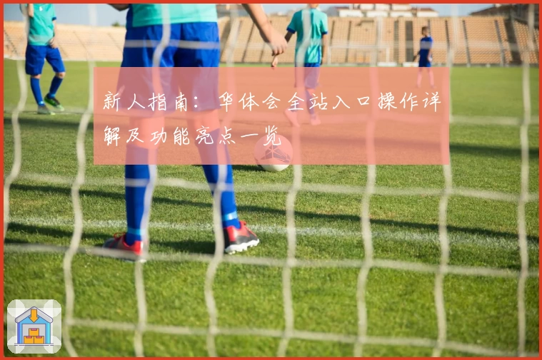 新人指南：华体会全站入口操作详解及功能亮点一览