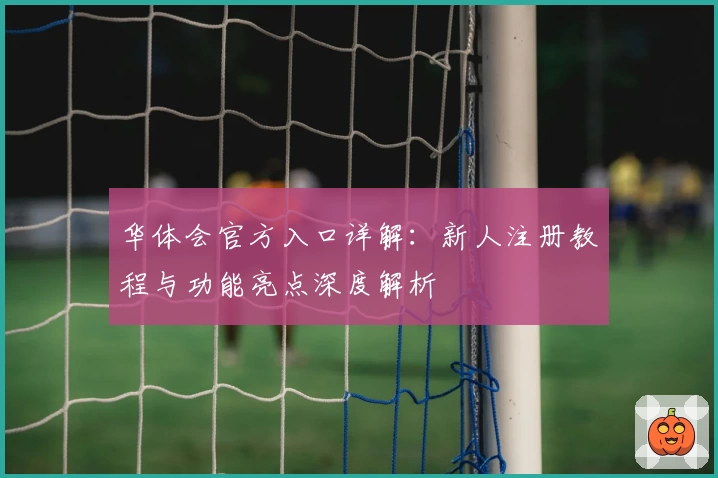 华体会官方入口详解：新人注册教程与功能亮点深度解析