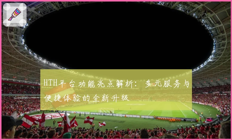 HTH平台功能亮点解析：多元服务与便捷体验的全新升级