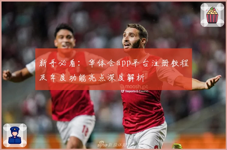 新手必看：华体会app平台注册教程及年度功能亮点深度解析