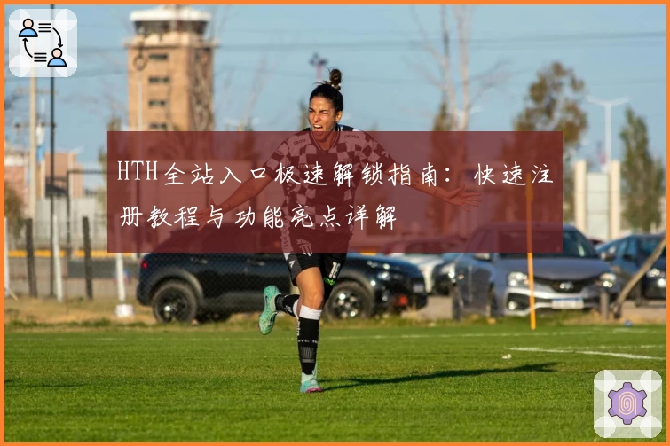 HTH全站入口极速解锁指南:快速注册教程与功能亮点详解